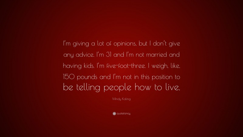 Mindy Kaling Quote: “I’m giving a lot of opinions, but I don’t give any advice. I’m 31 and I’m not married and having kids. I’m five-foot-three. I weigh, like, 150 pounds and I’m not in this position to be telling people how to live.”
