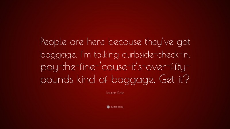 Lauren Kate Quote: “People are here because they’ve got baggage. I’m talking curbside-check-in, pay-the-fine-’cause-it’s-over-fifty-pounds kind of baggage. Get it?”