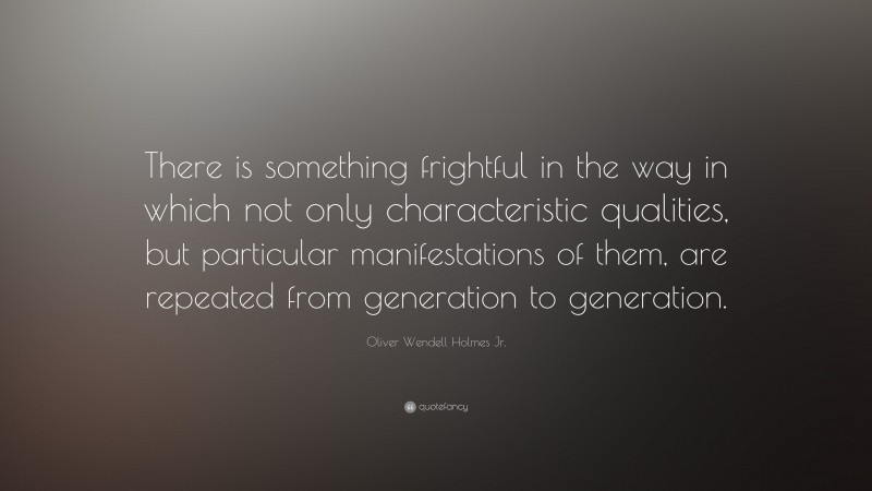 Oliver Wendell Holmes Jr. Quote: “There is something frightful in the way in which not only characteristic qualities, but particular manifestations of them, are repeated from generation to generation.”