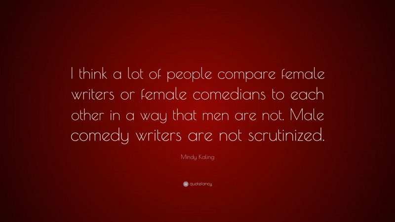 Mindy Kaling Quote: “I think a lot of people compare female writers or female comedians to each other in a way that men are not. Male comedy writers are not scrutinized.”
