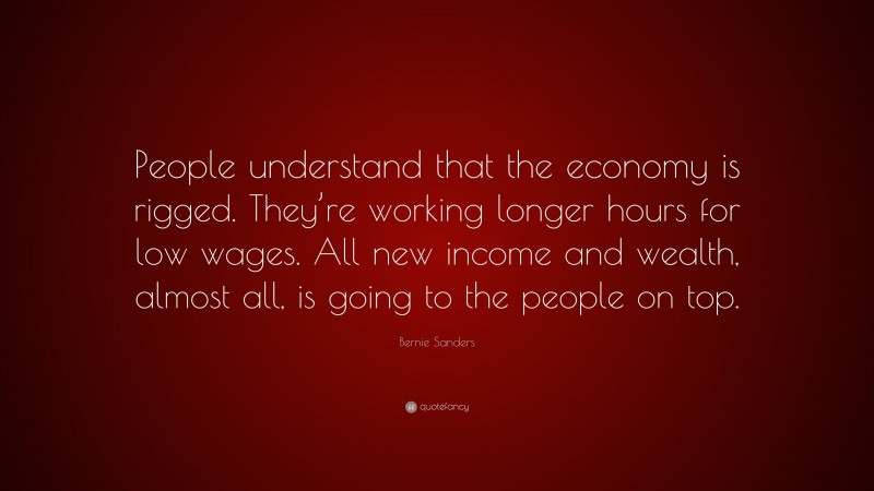 Bernie Sanders Quote: “People understand that the economy is rigged. They’re working longer hours for low wages. All new income and wealth, almost all, is going to the people on top.”