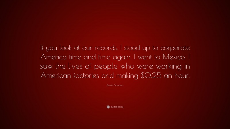 Bernie Sanders Quote: “If you look at our records, I stood up to corporate America time and time again. I went to Mexico. I saw the lives of people who were working in American factories and making $0.25 an hour.”