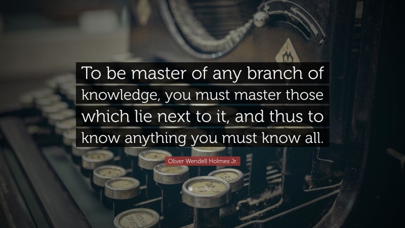 Oliver Wendell Holmes Jr. Quote: “To be master of any branch of knowledge, you must master those which lie next to it, and thus to know anything you must know all.”