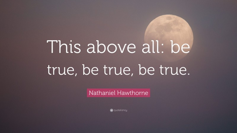 Nathaniel Hawthorne Quote: “This above all: be true, be true, be true.”