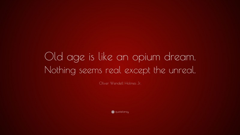 Oliver Wendell Holmes Jr. Quote: “Old age is like an opium dream. Nothing seems real except the unreal.”