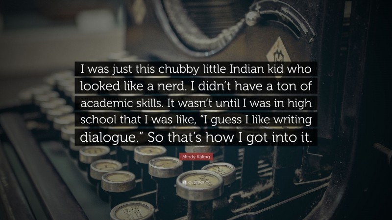Mindy Kaling Quote: “I was just this chubby little Indian kid who looked like a nerd. I didn’t have a ton of academic skills. It wasn’t until I was in high school that I was like, “I guess I like writing dialogue.” So that’s how I got into it.”