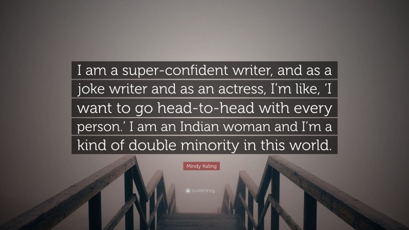 Mindy Kaling Quote: “I am a super-confident writer, and as a joke writer and as an actress, I’m like, ‘I want to go head-to-head with every person.’ I am an Indian woman and I’m a kind of double minority in this world.”