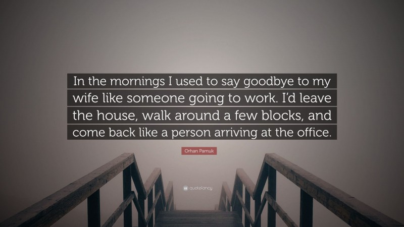 Orhan Pamuk Quote: “In the mornings I used to say goodbye to my wife like someone going to work. I’d leave the house, walk around a few blocks, and come back like a person arriving at the office.”