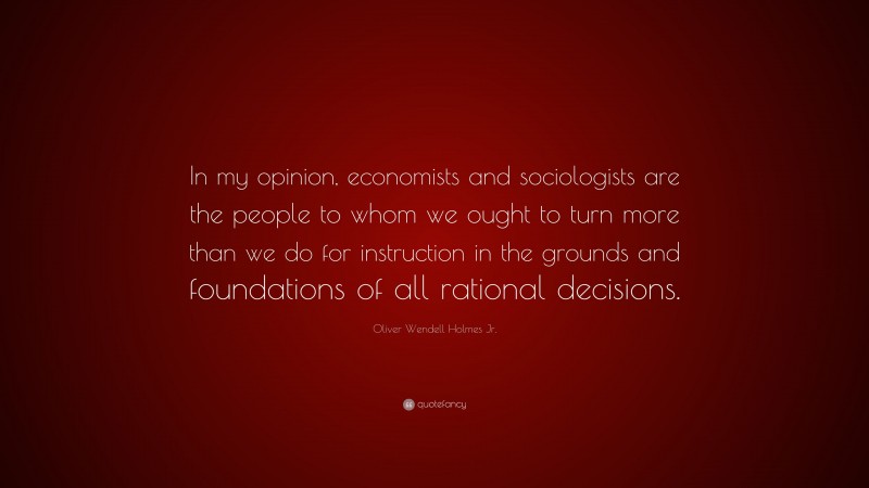 Oliver Wendell Holmes Jr. Quote: “In my opinion, economists and sociologists are the people to whom we ought to turn more than we do for instruction in the grounds and foundations of all rational decisions.”