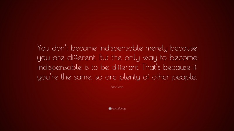 Seth Godin Quote: “You don’t become indispensable merely because you are different. But the only way to become indispensable is to be different. That’s because if you’re the same, so are plenty of other people.”