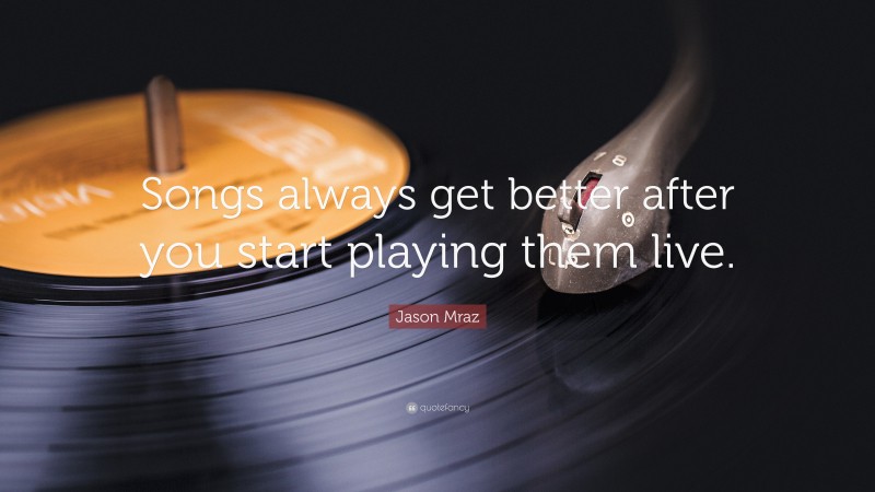 Jason Mraz Quote: “Songs always get better after you start playing them live.”