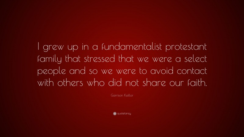 Garrison Keillor Quote: “I grew up in a fundamentalist protestant family that stressed that we were a select people and so we were to avoid contact with others who did not share our faith.”