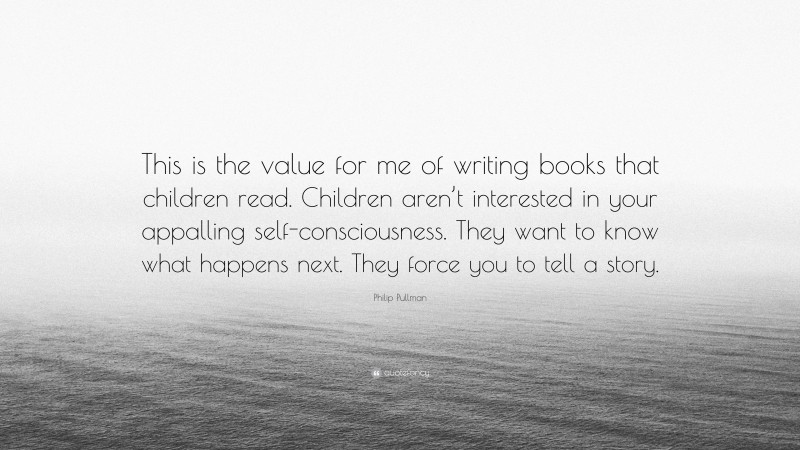 Philip Pullman Quote: “This is the value for me of writing books that children read. Children aren’t interested in your appalling self-consciousness. They want to know what happens next. They force you to tell a story.”