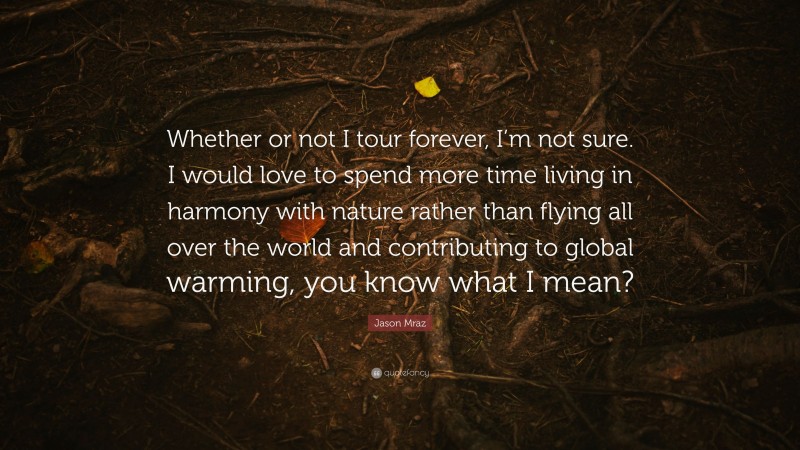 Jason Mraz Quote: “Whether or not I tour forever, I’m not sure. I would love to spend more time living in harmony with nature rather than flying all over the world and contributing to global warming, you know what I mean?”