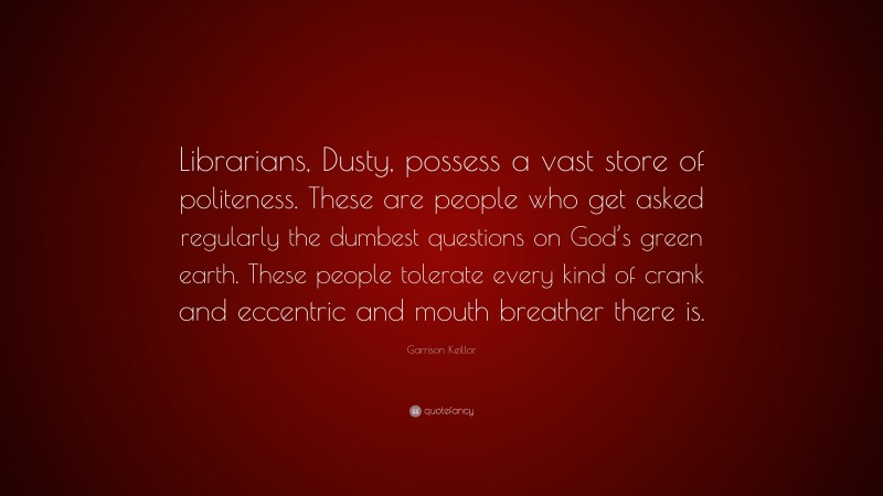 Garrison Keillor Quote: “Librarians, Dusty, possess a vast store of politeness. These are people who get asked regularly the dumbest questions on God’s green earth. These people tolerate every kind of crank and eccentric and mouth breather there is.”