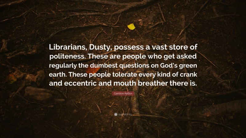 Garrison Keillor Quote: “Librarians, Dusty, possess a vast store of politeness. These are people who get asked regularly the dumbest questions on God’s green earth. These people tolerate every kind of crank and eccentric and mouth breather there is.”