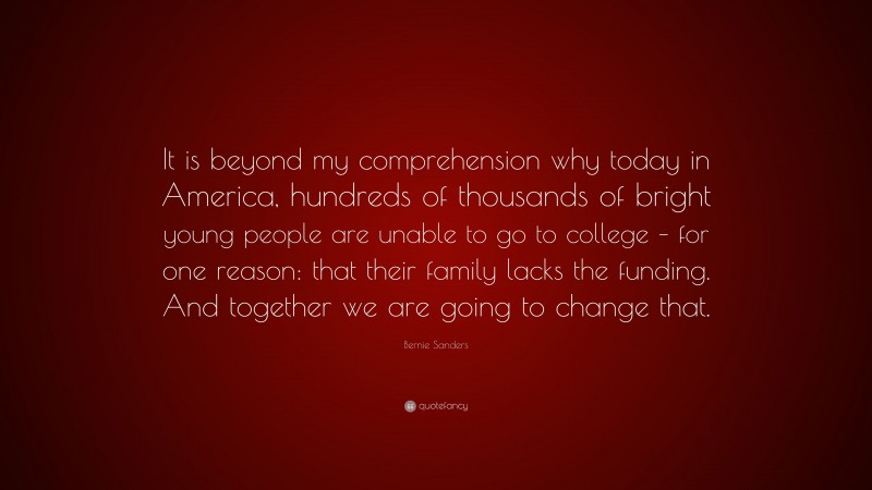 Bernie Sanders Quote: “It is beyond my comprehension why today in America, hundreds of thousands of bright young people are unable to go to college – for one reason: that their family lacks the funding. And together we are going to change that.”