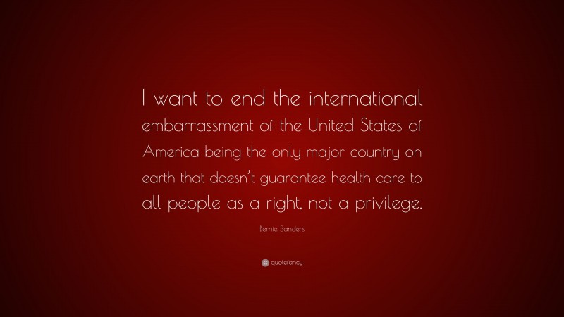Bernie Sanders Quote: “I want to end the international embarrassment of the United States of America being the only major country on earth that doesn’t guarantee health care to all people as a right, not a privilege.”