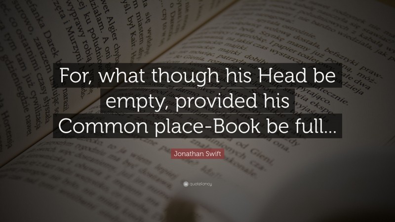 Jonathan Swift Quote: “For, what though his Head be empty, provided his Common place-Book be full...”