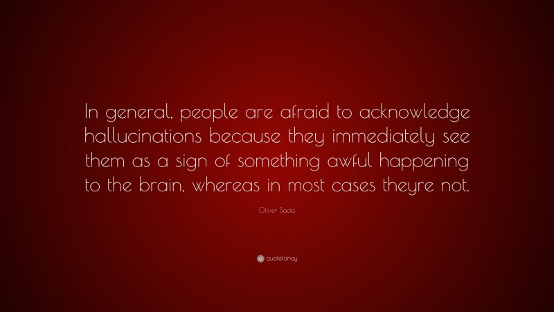 Oliver Sacks Quote: “In general, people are afraid to acknowledge hallucinations because they immediately see them as a sign of something awful happening to the brain, whereas in most cases theyre not.”