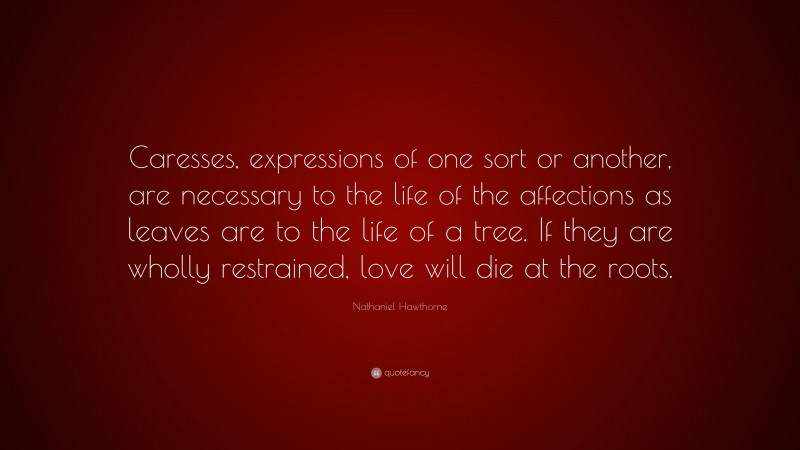 Nathaniel Hawthorne Quote: “Caresses, expressions of one sort or another, are necessary to the life of the affections as leaves are to the life of a tree. If they are wholly restrained, love will die at the roots.”