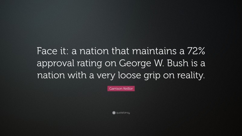 Garrison Keillor Quote: “Face it: a nation that maintains a 72% approval rating on George W. Bush is a nation with a very loose grip on reality.”