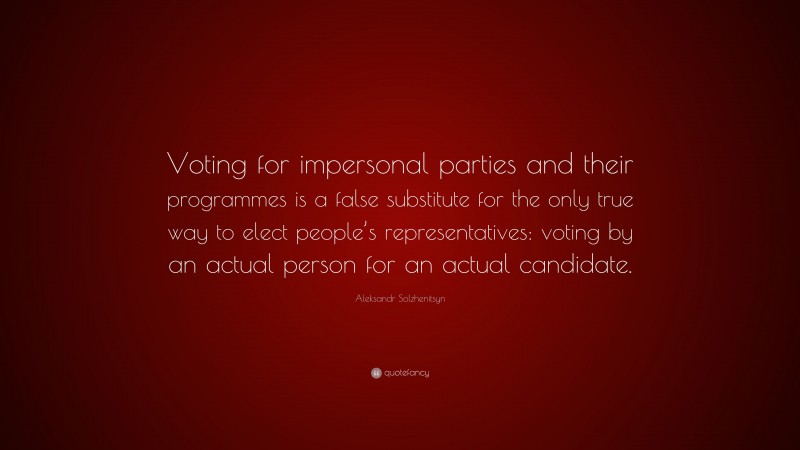 Aleksandr Solzhenitsyn Quote: “Voting for impersonal parties and their programmes is a false substitute for the only true way to elect people’s representatives: voting by an actual person for an actual candidate.”