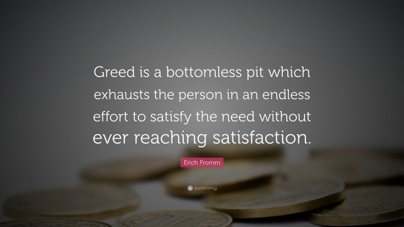 Erich Fromm Quote: “Greed is a bottomless pit which exhausts the person in an endless effort to satisfy the need without ever reaching satisfaction.”
