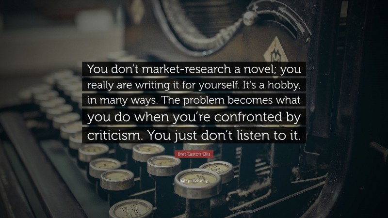Bret Easton Ellis Quote: “You don’t market-research a novel; you really are writing it for yourself. It’s a hobby, in many ways. The problem becomes what you do when you’re confronted by criticism. You just don’t listen to it.”