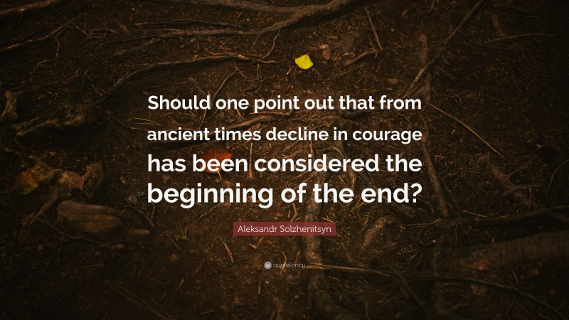 Aleksandr Solzhenitsyn Quote: “Should one point out that from ancient times decline in courage has been considered the beginning of the end?”