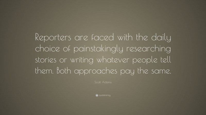 Scott Adams Quote: “Reporters are faced with the daily choice of painstakingly researching stories or writing whatever people tell them. Both approaches pay the same.”