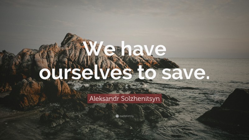Aleksandr Solzhenitsyn Quote: “We have ourselves to save.”