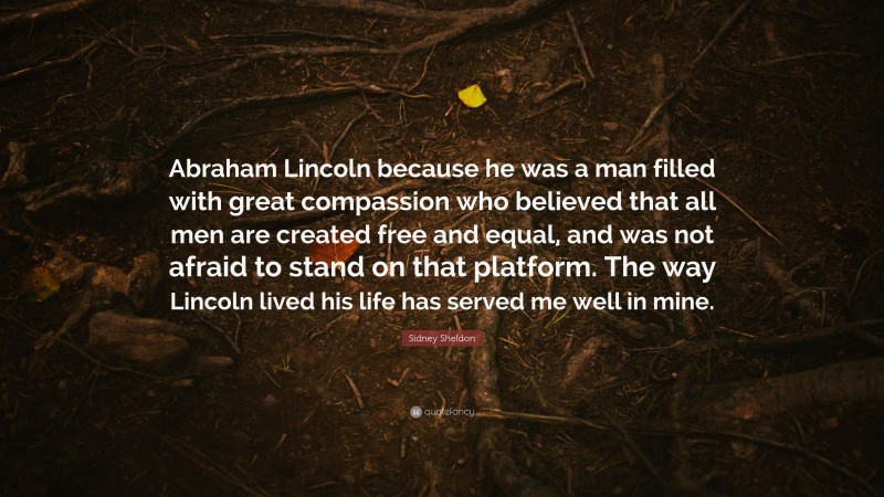 Sidney Sheldon Quote: “Abraham Lincoln because he was a man filled with great compassion who believed that all men are created free and equal, and was not afraid to stand on that platform. The way Lincoln lived his life has served me well in mine.”