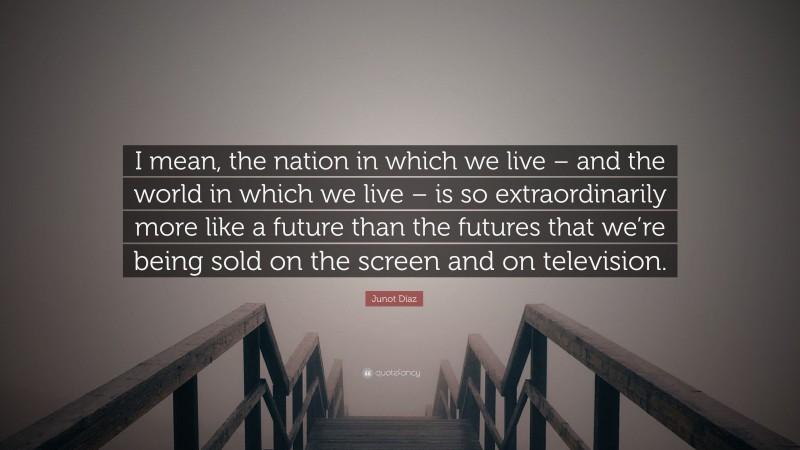 Junot Díaz Quote: “I mean, the nation in which we live – and the world in which we live – is so extraordinarily more like a future than the futures that we’re being sold on the screen and on television.”