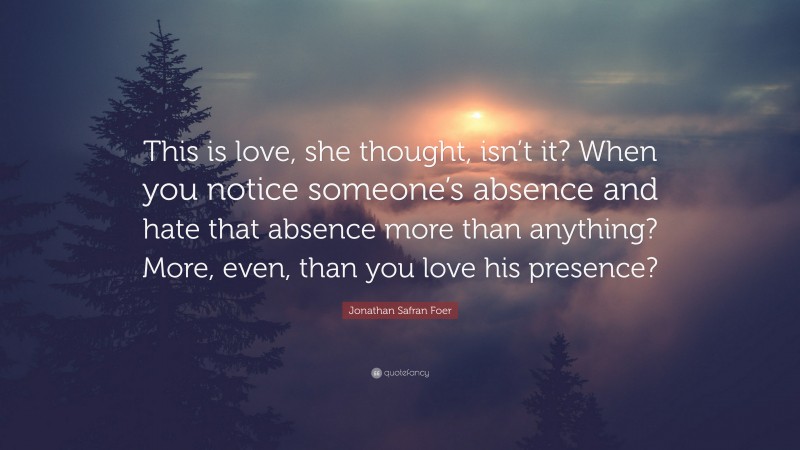 Jonathan Safran Foer Quote: “This is love, she thought, isn’t it? When you notice someone’s absence and hate that absence more than anything? More, even, than you love his presence?”