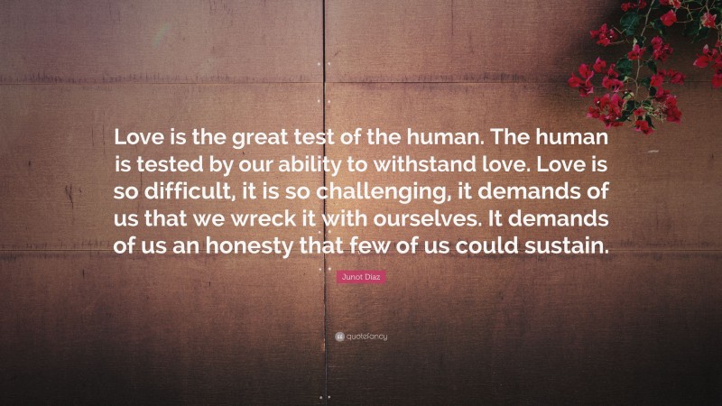 Junot Díaz Quote: “Love is the great test of the human. The human is tested by our ability to withstand love. Love is so difficult, it is so challenging, it demands of us that we wreck it with ourselves. It demands of us an honesty that few of us could sustain.”