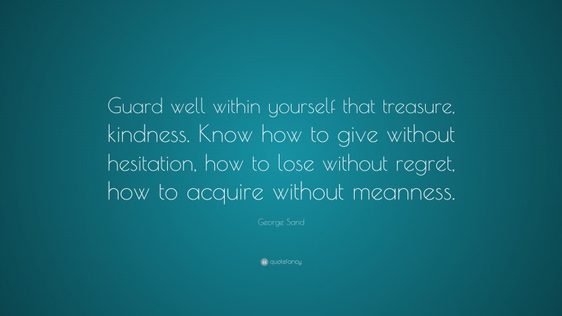 George Sand Quote: “Guard well within yourself that treasure, kindness. Know how to give without hesitation, how to lose without regret, how to acquire without meanness.”