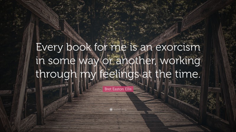 Bret Easton Ellis Quote: “Every book for me is an exorcism in some way or another, working through my feelings at the time.”