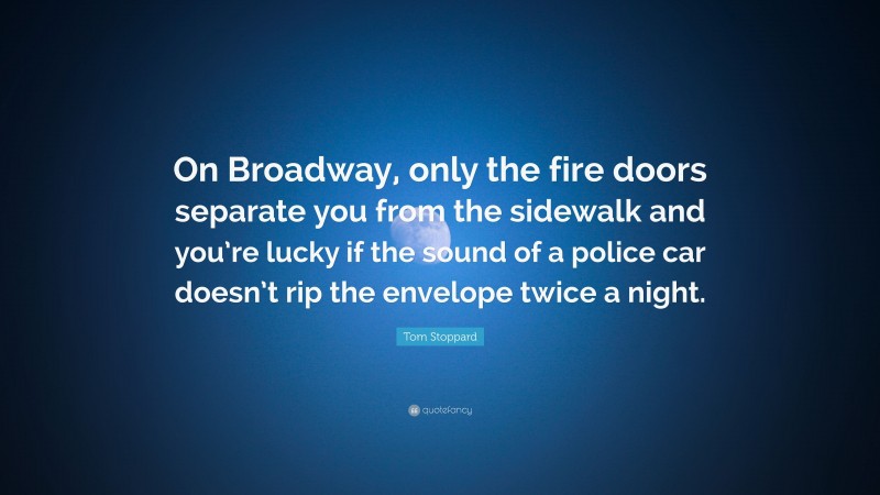 Tom Stoppard Quote: “On Broadway, only the fire doors separate you from the sidewalk and you’re lucky if the sound of a police car doesn’t rip the envelope twice a night.”