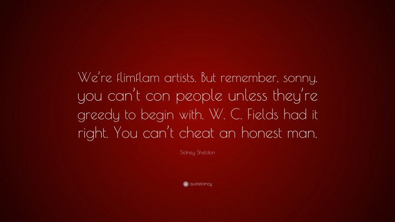 Sidney Sheldon Quote: “We’re flimflam artists. But remember, sonny, you can’t con people unless they’re greedy to begin with. W. C. Fields had it right. You can’t cheat an honest man.”