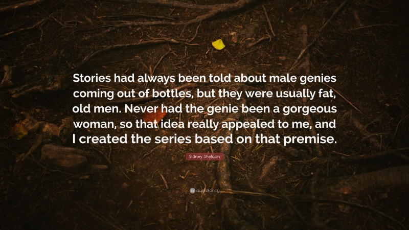 Sidney Sheldon Quote: “Stories had always been told about male genies coming out of bottles, but they were usually fat, old men. Never had the genie been a gorgeous woman, so that idea really appealed to me, and I created the series based on that premise.”