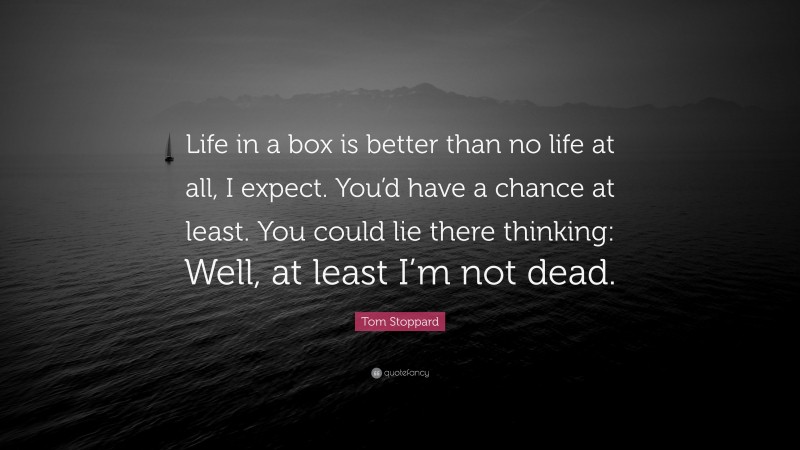 Tom Stoppard Quote: “Life in a box is better than no life at all, I expect. You’d have a chance at least. You could lie there thinking: Well, at least I’m not dead.”