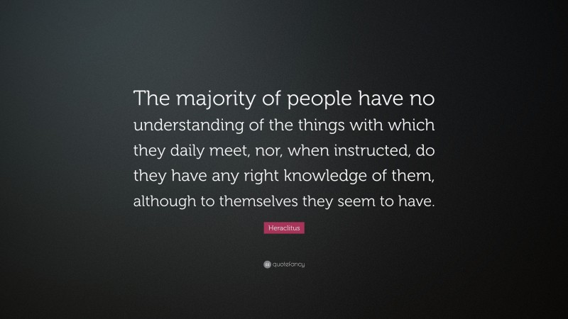 Heraclitus Quote: “The majority of people have no understanding of the things with which they daily meet, nor, when instructed, do they have any right knowledge of them, although to themselves they seem to have.”