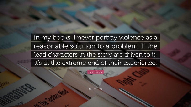 Dean Koontz Quote: “In my books, I never portray violence as a reasonable solution to a problem. If the lead characters in the story are driven to it, it’s at the extreme end of their experience.”