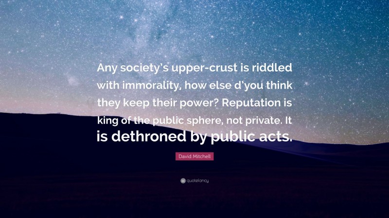 David Mitchell Quote: “Any society’s upper-crust is riddled with immorality, how else d’you think they keep their power? Reputation is king of the public sphere, not private. It is dethroned by public acts.”
