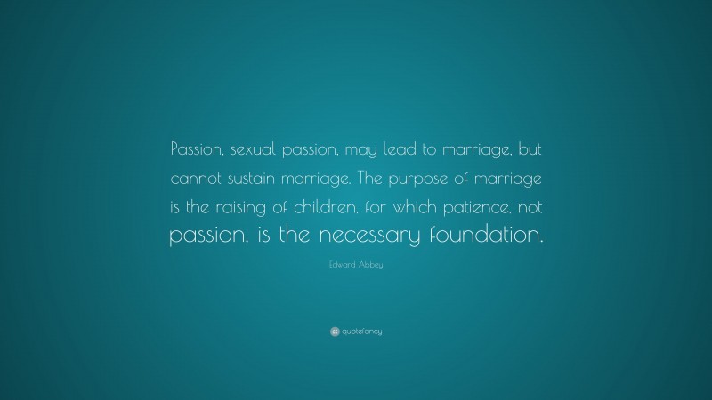 Edward Abbey Quote: “Passion, sexual passion, may lead to marriage, but cannot sustain marriage. The purpose of marriage is the raising of children, for which patience, not passion, is the necessary foundation.”