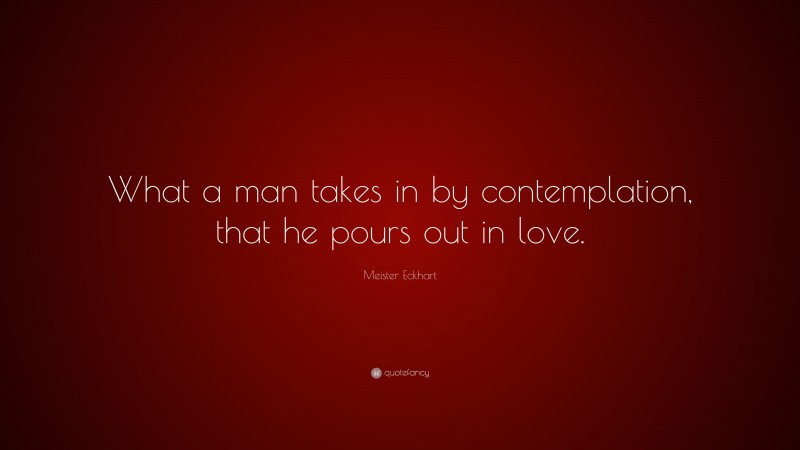 Meister Eckhart Quote: “What a man takes in by contemplation, that he pours out in love.”