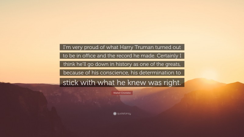 Walter Cronkite Quote: “I’m very proud of what Harry Truman turned out to be in office and the record he made. Certainly I think he’ll go down in history as one of the greats, because of his conscience, his determination to stick with what he knew was right.”