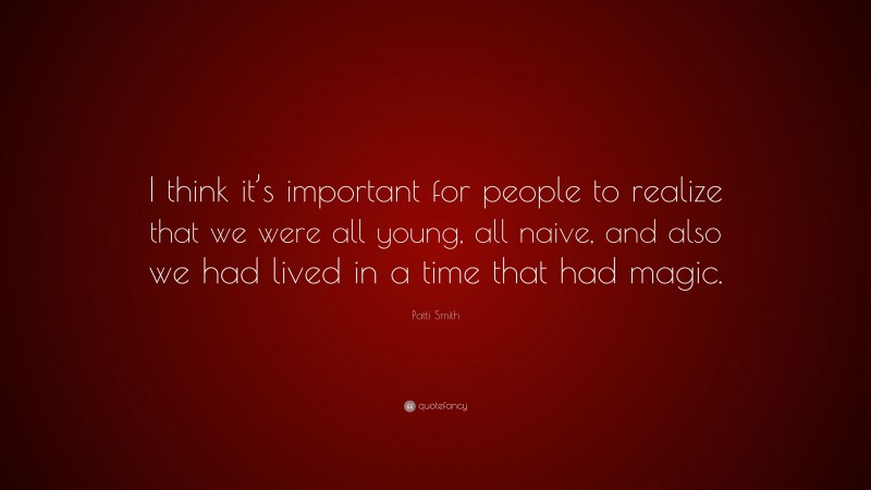 Patti Smith Quote: “I think it’s important for people to realize that we were all young, all naive, and also we had lived in a time that had magic.”