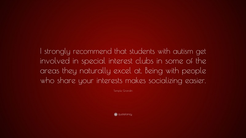 Temple Grandin Quote: “I strongly recommend that students with autism get involved in special interest clubs in some of the areas they naturally excel at. Being with people who share your interests makes socializing easier.”